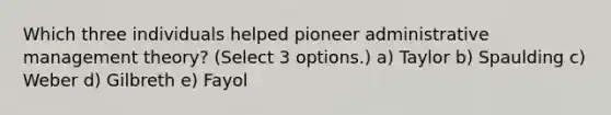 Which three individuals helped pioneer administrative management theory? (Select 3 options.) a) Taylor b) Spaulding c) Weber d) Gilbreth e) Fayol