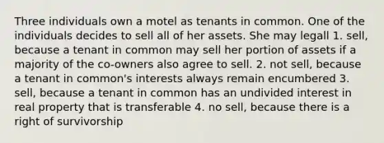 Three individuals own a motel as tenants in common. One of the individuals decides to sell all of her assets. She may legall 1. sell, because a tenant in common may sell her portion of assets if a majority of the co-owners also agree to sell. 2. not sell, because a tenant in common's interests always remain encumbered 3. sell, because a tenant in common has an undivided interest in real property that is transferable 4. no sell, because there is a right of survivorship