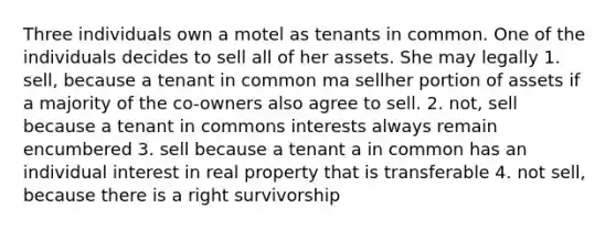 Three individuals own a motel as tenants in common. One of the individuals decides to sell all of her assets. She may legally 1. sell, because a tenant in common ma sellher portion of assets if a majority of the co-owners also agree to sell. 2. not, sell because a tenant in commons interests always remain encumbered 3. sell because a tenant a in common has an individual interest in real property that is transferable 4. not sell, because there is a right survivorship