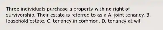 Three individuals purchase a property with no right of survivorship. Their estate is referred to as a A. joint tenancy. B. leasehold estate. C. tenancy in common. D. tenancy at will