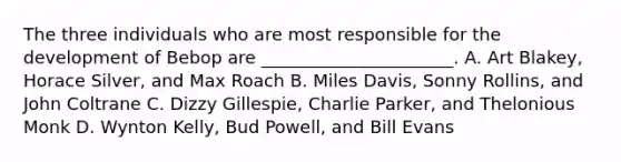 The three individuals who are most responsible for the development of Bebop are ______________________. A. Art Blakey, Horace Silver, and Max Roach B. Miles Davis, Sonny Rollins, and John Coltrane C. Dizzy Gillespie, Charlie Parker, and Thelonious Monk D. Wynton Kelly, Bud Powell, and Bill Evans