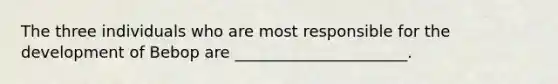 The three individuals who are most responsible for the development of Bebop are ______________________.