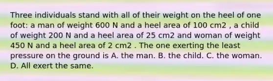 Three individuals stand with all of their weight on the heel of one foot: a man of weight 600 N and a heel area of 100 cm2 , a child of weight 200 N and a heel area of 25 cm2 and woman of weight 450 N and a heel area of 2 cm2 . The one exerting the least pressure on the ground is A. the man. B. the child. C. the woman. D. All exert the same.