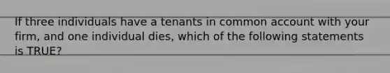 If three individuals have a tenants in common account with your firm, and one individual dies, which of the following statements is TRUE?