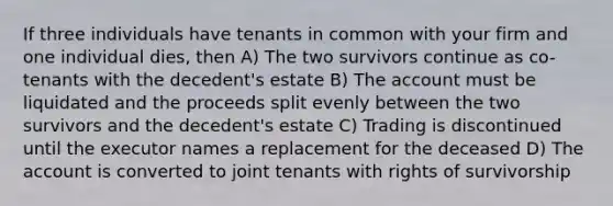 If three individuals have tenants in common with your firm and one individual dies, then A) The two survivors continue as co-tenants with the decedent's estate B) The account must be liquidated and the proceeds split evenly between the two survivors and the decedent's estate C) Trading is discontinued until the executor names a replacement for the deceased D) The account is converted to joint tenants with rights of survivorship