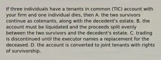 If three individuals have a tenants in common (TIC) account with your firm and one individual dies, then A. the two survivors continue as cotenants, along with the decedent's estate. B. the account must be liquidated and the proceeds split evenly between the two survivors and the decedent's estate. C. trading is discontinued until the executor names a replacement for the deceased. D. the account is converted to joint tenants with rights of survivorship.