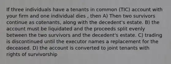 If three individuals have a tenants in common (TIC) account with your firm and one individual dies , then A) Then two survivors continue as cotenants, along with the decedent's estate. B) the account must be liquidated and the proceeds split evenly between the two survivors and the decedent's estate. C) trading is discontinued until the executor names a replacement for the deceased. D) the account is converted to joint tenants with rights of survivorship