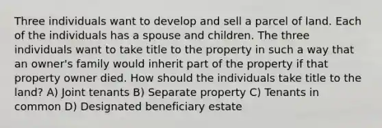 Three individuals want to develop and sell a parcel of land. Each of the individuals has a spouse and children. The three individuals want to take title to the property in such a way that an owner's family would inherit part of the property if that property owner died. How should the individuals take title to the land? A) Joint tenants B) Separate property C) Tenants in common D) Designated beneficiary estate