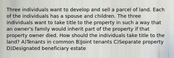 Three individuals want to develop and sell a parcel of land. Each of the individuals has a spouse and children. The three individuals want to take title to the property in such a way that an owner's family would inherit part of the property if that property owner died. How should the individuals take title to the land? A)Tenants in common B)Joint tenants C)Separate property D)Designated beneficiary estate