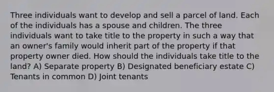 Three individuals want to develop and sell a parcel of land. Each of the individuals has a spouse and children. The three individuals want to take title to the property in such a way that an owner's family would inherit part of the property if that property owner died. How should the individuals take title to the land? A) Separate property B) Designated beneficiary estate C) Tenants in common D) Joint tenants