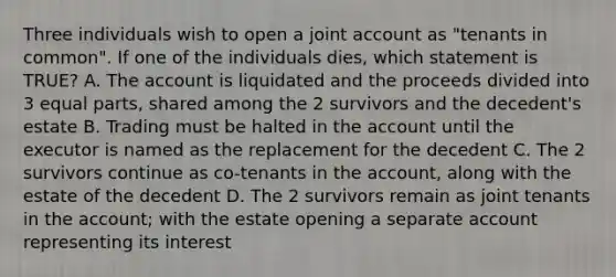 Three individuals wish to open a joint account as "tenants in common". If one of the individuals dies, which statement is TRUE? A. The account is liquidated and the proceeds divided into 3 equal parts, shared among the 2 survivors and the decedent's estate B. Trading must be halted in the account until the executor is named as the replacement for the decedent C. The 2 survivors continue as co-tenants in the account, along with the estate of the decedent D. The 2 survivors remain as joint tenants in the account; with the estate opening a separate account representing its interest