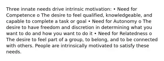 Three innate needs drive intrinsic motivation: • Need for Competence o The desire to feel qualified, knowledgeable, and capable to complete a task or goal • Need for Autonomy o The desire to have freedom and discretion in determining what you want to do and how you want to do it • Need for Relatedness o The desire to feel part of a group, to belong, and to be connected with others. People are intrinsically motivated to satisfy these needs.