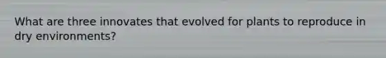 What are three innovates that evolved for plants to reproduce in dry environments?