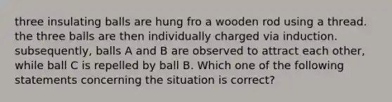 three insulating balls are hung fro a wooden rod using a thread. the three balls are then individually charged via induction. subsequently, balls A and B are observed to attract each other, while ball C is repelled by ball B. Which one of the following statements concerning the situation is correct?