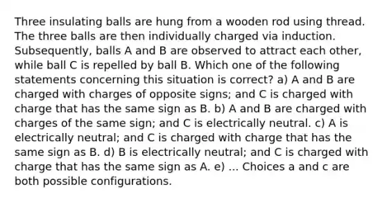 Three insulating balls are hung from a wooden rod using thread. The three balls are then individually charged via induction. Subsequently, balls A and B are observed to attract each other, while ball C is repelled by ball B. Which one of the following statements concerning this situation is correct? a) A and B are charged with charges of opposite signs; and C is charged with charge that has the same sign as B. b) A and B are charged with charges of the same sign; and C is electrically neutral. c) A is electrically neutral; and C is charged with charge that has the same sign as B. d) B is electrically neutral; and C is charged with charge that has the same sign as A. e) ... Choices a and c are both possible configurations.