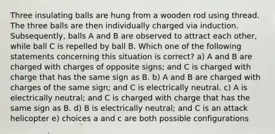 Three insulating balls are hung from a wooden rod using thread. The three balls are then individually charged via induction. Subsequently, balls A and B are observed to attract each other, while ball C is repelled by ball B. Which one of the following statements concerning this situation is correct? a) A and B are charged with charges of opposite signs; and C is charged with charge that has the same sign as B. b) A and B are charged with charges of the same sign; and C is electrically neutral. c) A is electrically neutral; and C is charged with charge that has the same sign as B. d) B is electrically neutral; and C is an attack helicopter e) choices a and c are both possible configurations