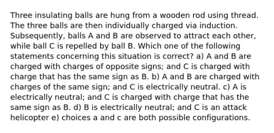 Three insulating balls are hung from a wooden rod using thread. The three balls are then individually charged via induction. Subsequently, balls A and B are observed to attract each other, while ball C is repelled by ball B. Which one of the following statements concerning this situation is correct? a) A and B are charged with charges of opposite signs; and C is charged with charge that has the same sign as B. b) A and B are charged with charges of the same sign; and C is electrically neutral. c) A is electrically neutral; and C is charged with charge that has the same sign as B. d) B is electrically neutral; and C is an attack helicopter e) choices a and c are both possible configurations.