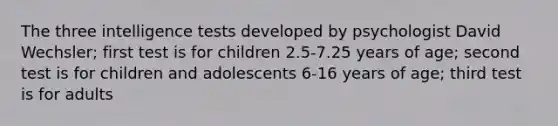 The three intelligence tests developed by psychologist David Wechsler; first test is for children 2.5-7.25 years of age; second test is for children and adolescents 6-16 years of age; third test is for adults