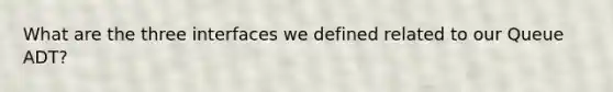 What are the three interfaces we defined related to our Queue ADT?