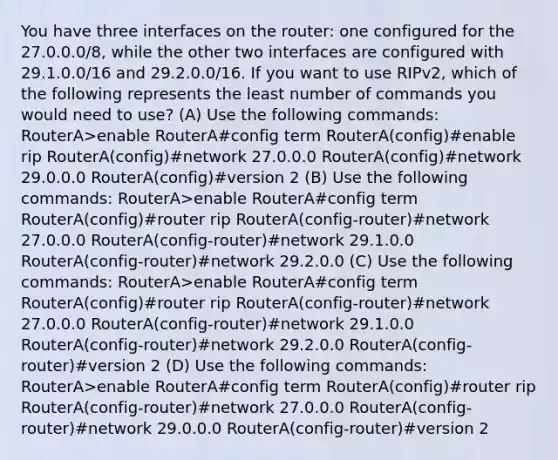 You have three interfaces on the router: one configured for the 27.0.0.0/8, while the other two interfaces are configured with 29.1.0.0/16 and 29.2.0.0/16. If you want to use RIPv2, which of the following represents the least number of commands you would need to use? (A) Use the following commands: RouterA>enable RouterA#config term RouterA(config)#enable rip RouterA(config)#network 27.0.0.0 RouterA(config)#network 29.0.0.0 RouterA(config)#version 2 (B) Use the following commands: RouterA>enable RouterA#config term RouterA(config)#router rip RouterA(config-router)#network 27.0.0.0 RouterA(config-router)#network 29.1.0.0 RouterA(config-router)#network 29.2.0.0 (C) Use the following commands: RouterA>enable RouterA#config term RouterA(config)#router rip RouterA(config-router)#network 27.0.0.0 RouterA(config-router)#network 29.1.0.0 RouterA(config-router)#network 29.2.0.0 RouterA(config-router)#version 2 (D) Use the following commands: RouterA>enable RouterA#config term RouterA(config)#router rip RouterA(config-router)#network 27.0.0.0 RouterA(config-router)#network 29.0.0.0 RouterA(config-router)#version 2