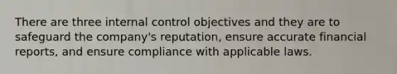 There are three internal control objectives and they are to safeguard the company's reputation, ensure accurate financial reports, and ensure compliance with applicable laws.