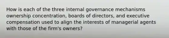 How is each of the three internal governance mechanisms ownership concentration, boards of directors, and executive compensation used to align the interests of managerial agents with those of the firm's owners?