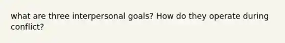 what are three interpersonal goals? How do they operate during conflict?