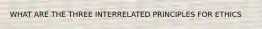 WHAT ARE THE THREE INTERRELATED PRINCIPLES FOR ETHICS
