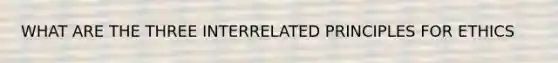 WHAT ARE THE THREE INTERRELATED PRINCIPLES FOR ETHICS