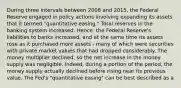 During three intervals between 2008 and​ 2015, the Federal Reserve engaged in policy actions involving expanding its assets that it termed​ "quantitative easing." Total reserves in the banking system increased.​ Hence, the Federal​ Reserve's liabilities to banks​ increased, and at the same time its assets rose as it purchased more assets​ - many of which were securities with private market values that had dropped considerably. The money multiplier​ declined, so the net increase in the money supply was negligible.​ Indeed, during a portion of the​ period, the money supply actually declined before rising near its previous value. The​ Fed's "quantitative​ easing" can be best described as a