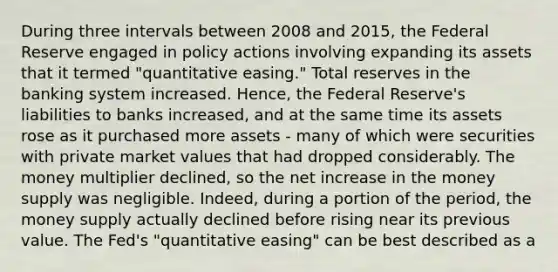 During three intervals between 2008 and​ 2015, the Federal Reserve engaged in policy actions involving expanding its assets that it termed​ "quantitative easing." Total reserves in the banking system increased.​ Hence, the Federal​ Reserve's liabilities to banks​ increased, and at the same time its assets rose as it purchased more assets​ - many of which were securities with private market values that had dropped considerably. The money multiplier​ declined, so the net increase in the money supply was negligible.​ Indeed, during a portion of the​ period, the money supply actually declined before rising near its previous value. The​ Fed's "quantitative​ easing" can be best described as a