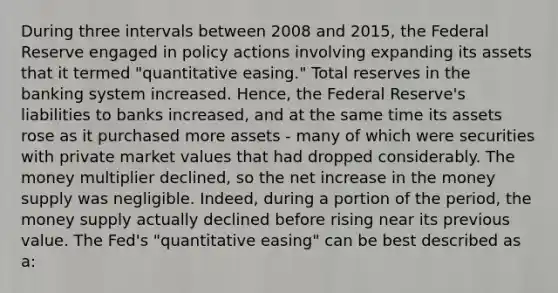 During three intervals between 2008 and​ 2015, the Federal Reserve engaged in policy actions involving expanding its assets that it termed​ "quantitative easing." Total reserves in the banking system increased.​ Hence, the Federal​ Reserve's liabilities to banks​ increased, and at the same time its assets rose as it purchased more assets​ - many of which were securities with private market values that had dropped considerably. The money multiplier​ declined, so the net increase in the money supply was negligible.​ Indeed, during a portion of the​ period, the money supply actually declined before rising near its previous value. The​ Fed's "quantitative​ easing" can be best described as a: