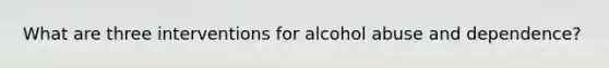 What are three interventions for alcohol abuse and dependence?