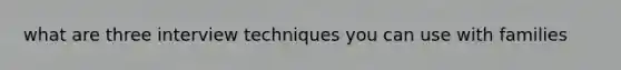 what are three interview techniques you can use with families