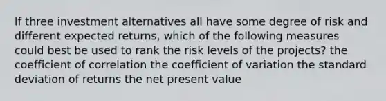 If three investment alternatives all have some degree of risk and different expected returns, which of the following measures could best be used to rank the risk levels of the projects? the coefficient of correlation the coefficient of variation the standard deviation of returns the net present value