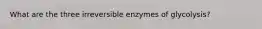 What are the three irreversible enzymes of glycolysis?