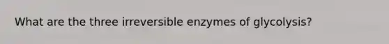 What are the three irreversible enzymes of glycolysis?