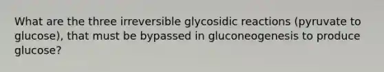 What are the three irreversible glycosidic reactions (pyruvate to glucose), that must be bypassed in gluconeogenesis to produce glucose?