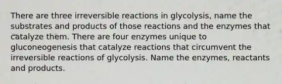 There are three irreversible reactions in glycolysis, name the substrates and products of those reactions and the enzymes that catalyze them. There are four enzymes unique to gluconeogenesis that catalyze reactions that circumvent the irreversible reactions of glycolysis. Name the enzymes, reactants and products.