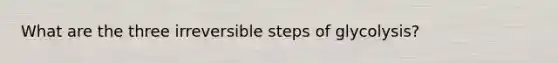 What are the three irreversible steps of glycolysis?