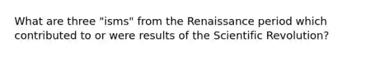 What are three "isms" from the Renaissance period which contributed to or were results of the Scientific Revolution?