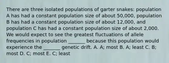 There are three isolated populations of garter snakes: population A has had a constant population size of about 50,000, population B has had a constant population size of about 12,000, and population C has had a constant population size of about 2,000. We would expect to see the greatest fluctuations of allele frequencies in population _______ because this population would experience the _______ genetic drift. A. A; most B. A; least C. B; most D. C; most E. C; least