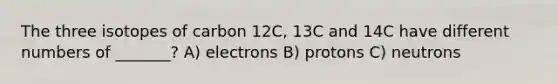 The three isotopes of carbon 12C, 13C and 14C have different numbers of _______? A) electrons B) protons C) neutrons