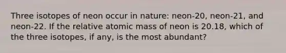 Three isotopes of neon occur in nature: neon-20, neon-21, and neon-22. If the relative atomic mass of neon is 20.18, which of the three isotopes, if any, is the most abundant?