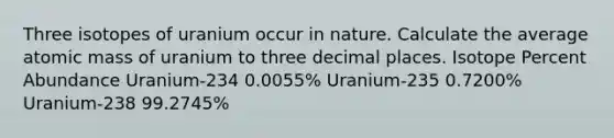 Three isotopes of uranium occur in nature. Calculate the average atomic mass of uranium to three decimal places. Isotope Percent Abundance Uranium-234 0.0055% Uranium-235 0.7200% Uranium-238 99.2745%