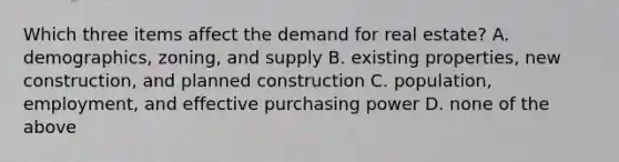 Which three items affect the demand for real estate? A. demographics, zoning, and supply B. existing properties, new construction, and planned construction C. population, employment, and effective purchasing power D. none of the above