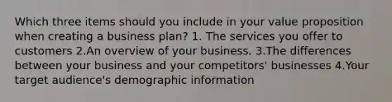 Which three items should you include in your value proposition when creating a business plan? 1. The services you offer to customers 2.An overview of your business. 3.The differences between your business and your competitors' businesses 4.Your target audience's demographic information