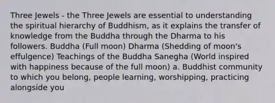 Three Jewels - the Three Jewels are essential to understanding the spiritual hierarchy of Buddhism, as it explains the transfer of knowledge from the Buddha through the Dharma to his followers. Buddha (Full moon) Dharma (Shedding of moon's effulgence) Teachings of the Buddha Sanegha (World inspired with happiness because of the full moon) a. Buddhist community to which you belong, people learning, worshipping, practicing alongside you