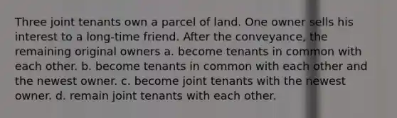 Three joint tenants own a parcel of land. One owner sells his interest to a long-time friend. After the conveyance, the remaining original owners a. become tenants in common with each other. b. become tenants in common with each other and the newest owner. c. become joint tenants with the newest owner. d. remain joint tenants with each other.