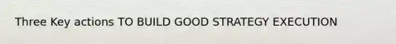 Three Key actions TO BUILD GOOD STRATEGY EXECUTION